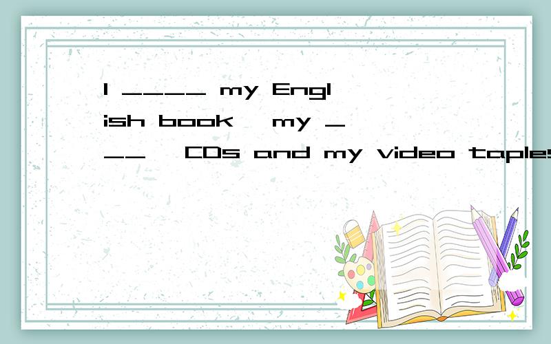 I ____ my English book ,my ___ ,CDs and my video taples?