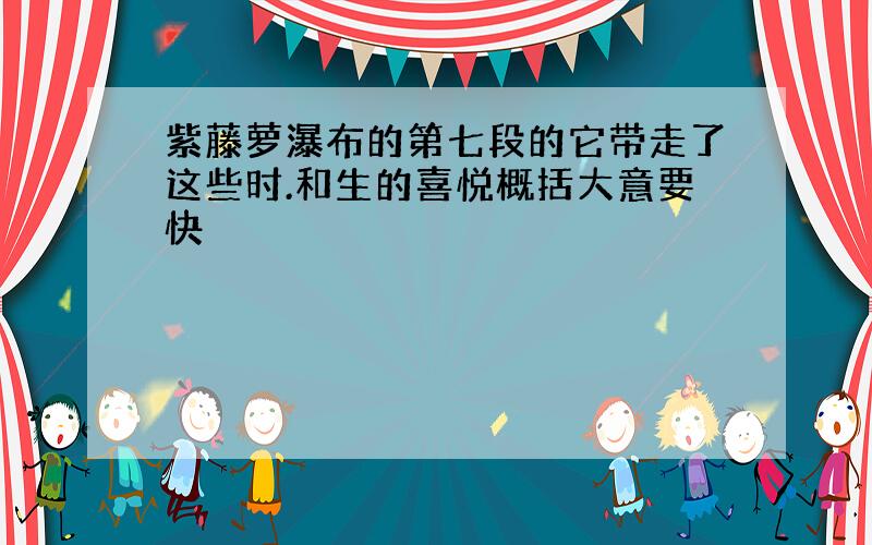 紫藤萝瀑布的第七段的它带走了这些时.和生的喜悦概括大意要快