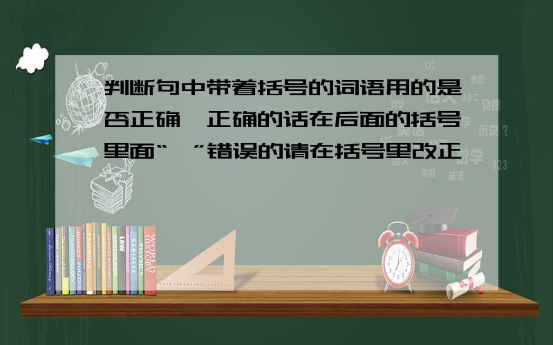 判断句中带着括号的词语用的是否正确,正确的话在后面的括号里面“√”错误的请在括号里改正