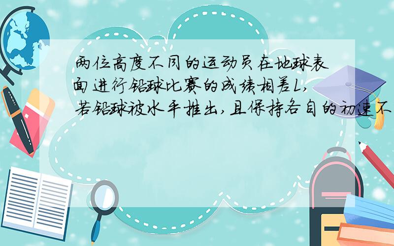 两位高度不同的运动员在地球表面进行铅球比赛的成绩相差L,若铅球被水平推出,且保持各自的初速不变,则两人在月球表面比赛时,