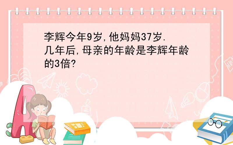 李辉今年9岁,他妈妈37岁.几年后,母亲的年龄是李辉年龄的3倍?