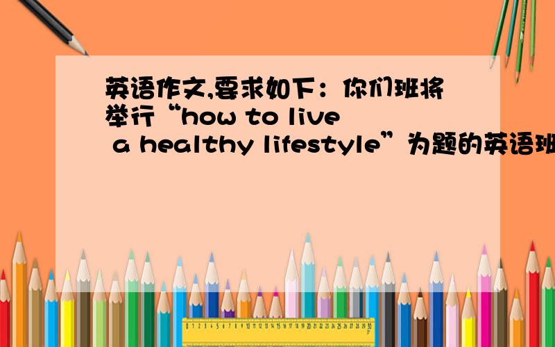 英语作文,要求如下：你们班将举行“how to live a healthy lifestyle”为题的英语班会,请..