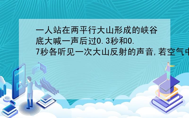 一人站在两平行大山形成的峡谷底大喊一声后过0.3秒和0.7秒各听见一次大山反射的声音,若空气中的声速··