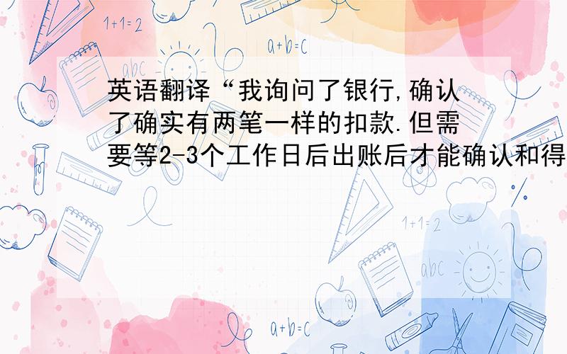 英语翻译“我询问了银行,确认了确实有两笔一样的扣款.但需要等2-3个工作日后出账后才能确认和得到账单明细,希望一切如愿没