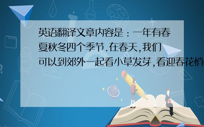 英语翻译文章内容是：一年有春夏秋冬四个季节.在春天,我们可以到郊外一起看小草发芽,看迎春花悄悄开放；在夏季,我们可以像鱼