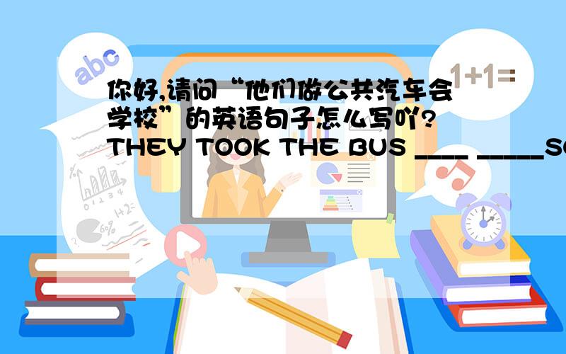 你好,请问“他们做公共汽车会学校”的英语句子怎么写吖? THEY TOOK THE BUS ____ _____SCHO