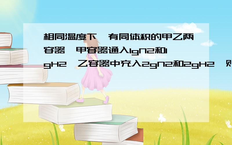 相同温度下,有同体积的甲乙两容器,甲容器通入1gN2和1gH2,乙容器中充入2gN2和2gH2,则比较甲乙两容器的反应速