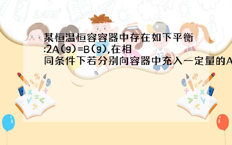 某恒温恒容容器中存在如下平衡:2A(g)=B(g),在相同条件下若分别向容器中充入一定量的A气体或B气体,