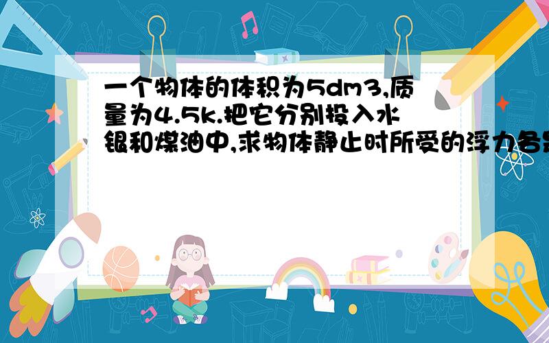 一个物体的体积为5dm3,质量为4.5k.把它分别投入水银和煤油中,求物体静止时所受的浮力各是多少?