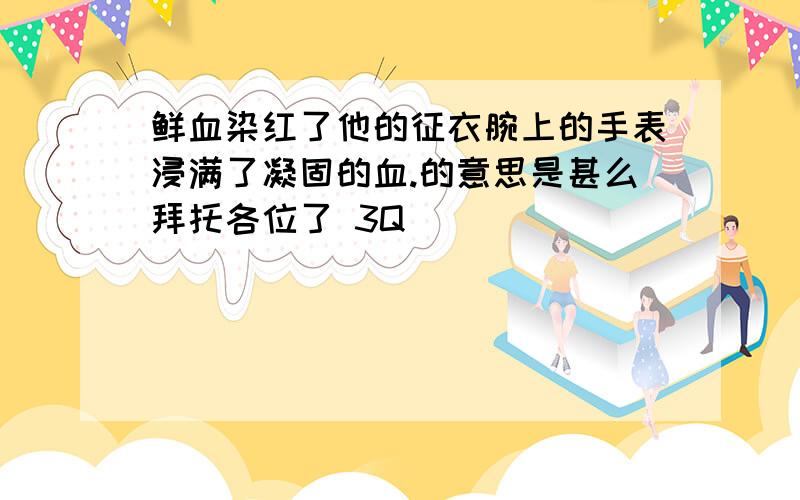 鲜血染红了他的征衣腕上的手表浸满了凝固的血.的意思是甚么拜托各位了 3Q