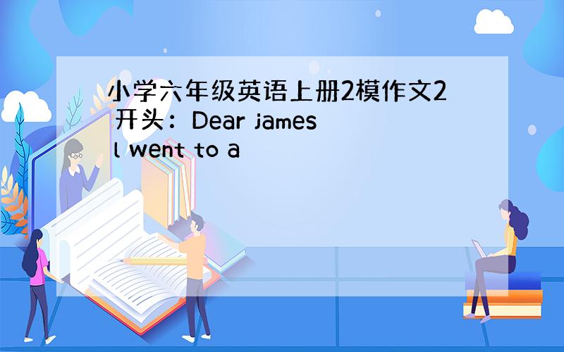 小学六年级英语上册2模作文2 开头：Dear james l went to a