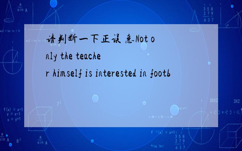 请判断一下正误 急Not only the teacher himself is interested in footb