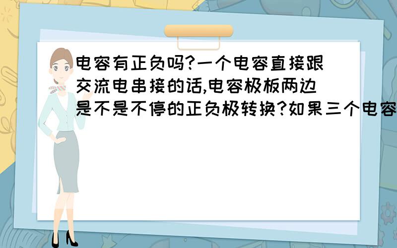 电容有正负吗?一个电容直接跟交流电串接的话,电容极板两边是不是不停的正负极转换?如果三个电容和交流电串接的话,又是怎么样