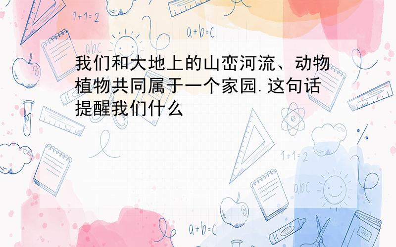 我们和大地上的山峦河流、动物植物共同属于一个家园.这句话提醒我们什么