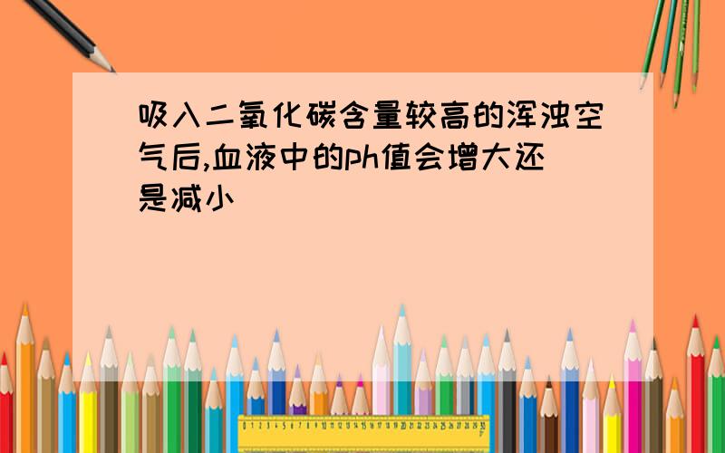 吸入二氧化碳含量较高的浑浊空气后,血液中的ph值会增大还是减小