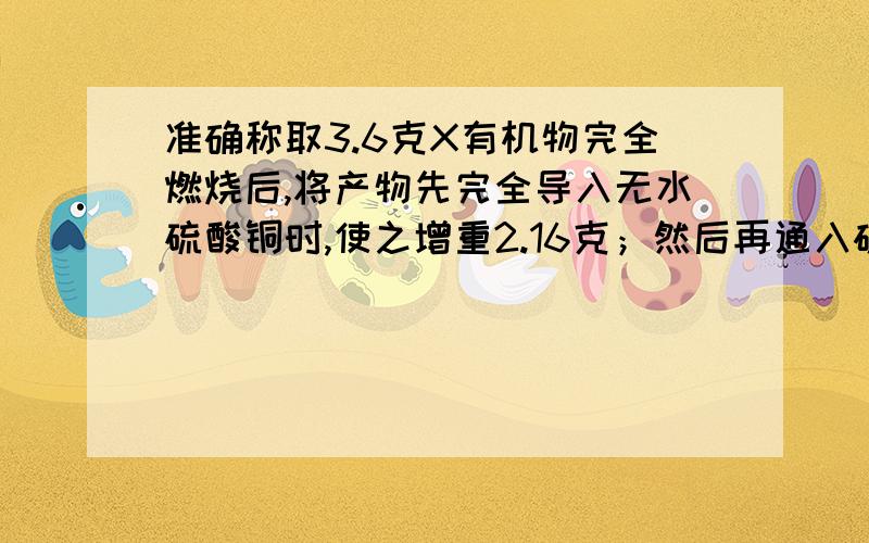 准确称取3.6克X有机物完全燃烧后,将产物先完全导入无水硫酸铜时,使之增重2.16克；然后再通入碱石灰时,又可使之增重5