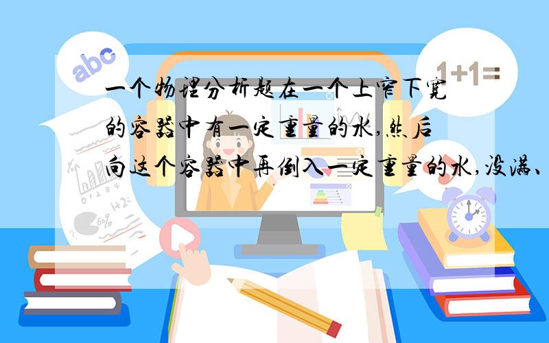 一个物理分析题在一个上窄下宽的容器中有一定重量的水,然后向这个容器中再倒入一定重量的水,没满、、、、问此时,容器底部增加