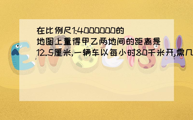 在比例尺1:4000000的地图上量得甲乙两地间的距离是12.5厘米,一辆车以每小时80千米开,需几小时