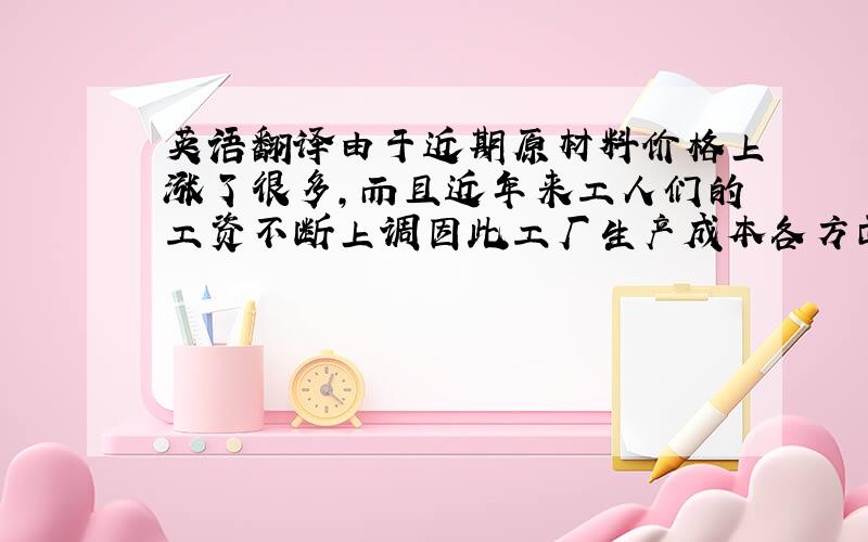 英语翻译由于近期原材料价格上涨了很多,而且近年来工人们的工资不断上调因此工厂生产成本各方面不断增加.所以我们亦不得不相应