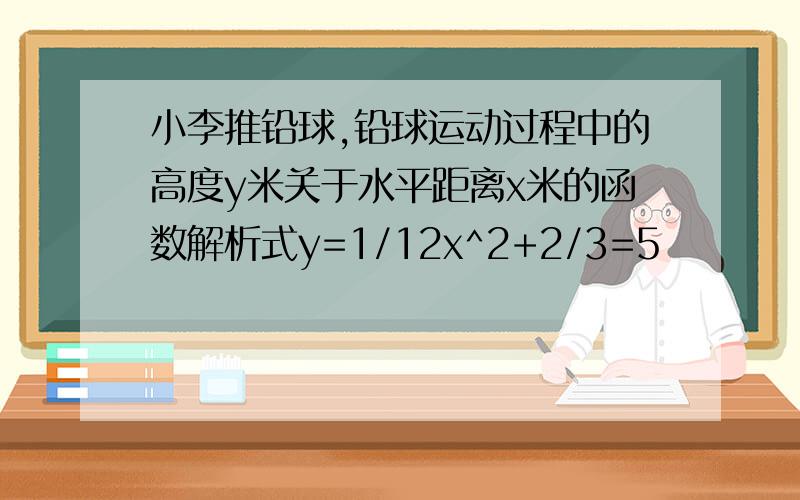 小李推铅球,铅球运动过程中的高度y米关于水平距离x米的函数解析式y=1/12x^2+2/3=5