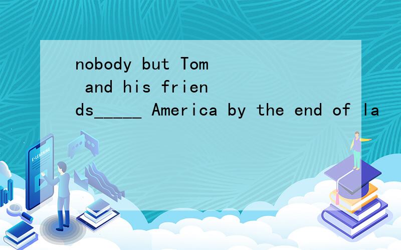 nobody but Tom and his friends_____ America by the end of la