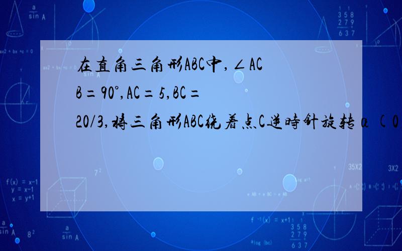 在直角三角形ABC中,∠ACB=90°,AC=5,BC=20/3,将三角形ABC绕着点C逆时针旋转α(0＜α＜180°)