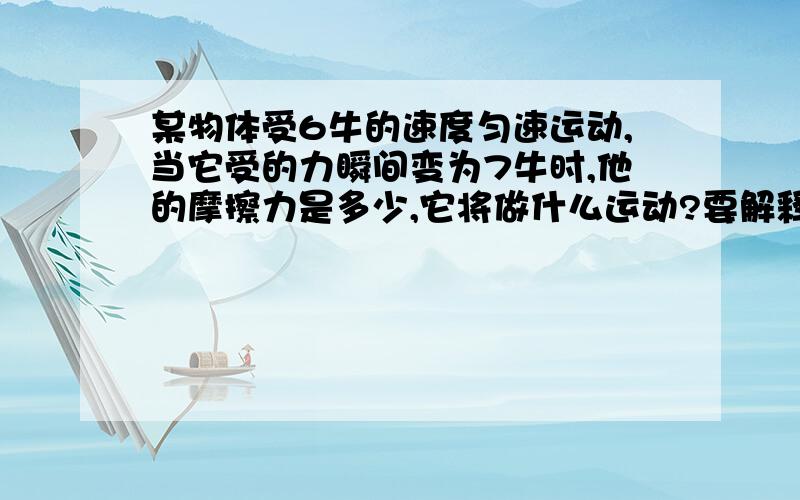 某物体受6牛的速度匀速运动,当它受的力瞬间变为7牛时,他的摩擦力是多少,它将做什么运动?要解释···