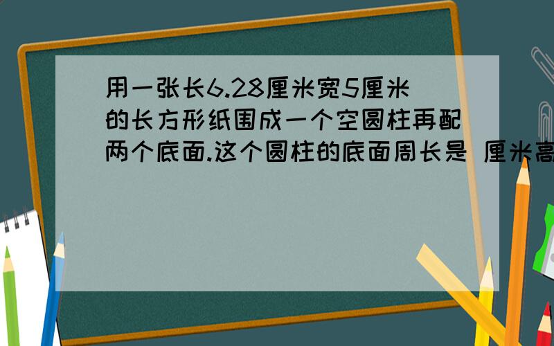 用一张长6.28厘米宽5厘米的长方形纸围成一个空圆柱再配两个底面.这个圆柱的底面周长是 厘米高是 厘米侧