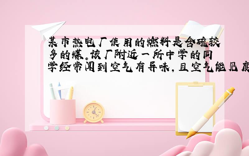 某市热电厂使用的燃料是含硫较多的煤。该厂附近一所中学的同学经常闻到空气有异味，且空气能见度差。学习化学后，同学们意识到这