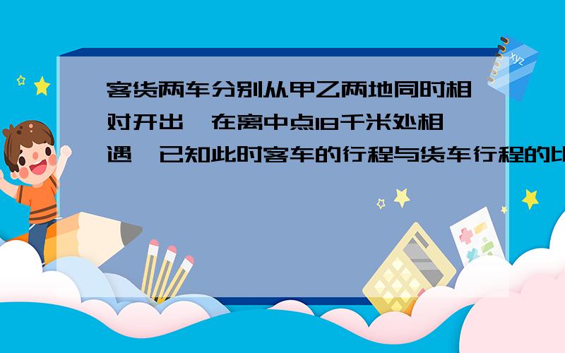 客货两车分别从甲乙两地同时相对开出,在离中点18千米处相遇,已知此时客车的行程与货车行程的比是8:5,甲乙