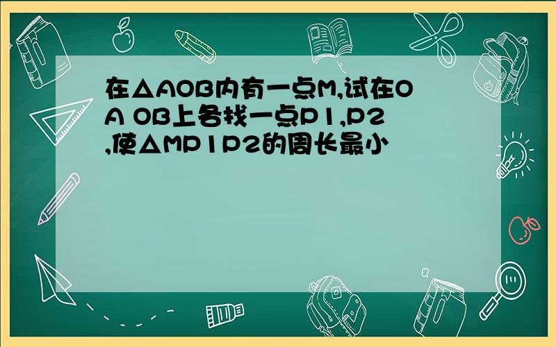 在△AOB内有一点M,试在OA OB上各找一点P1,P2,使△MP1P2的周长最小