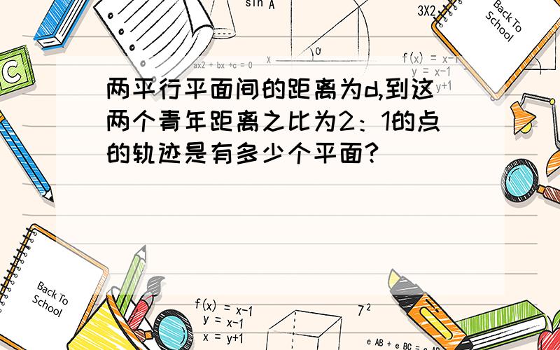 两平行平面间的距离为d,到这两个青年距离之比为2：1的点的轨迹是有多少个平面?