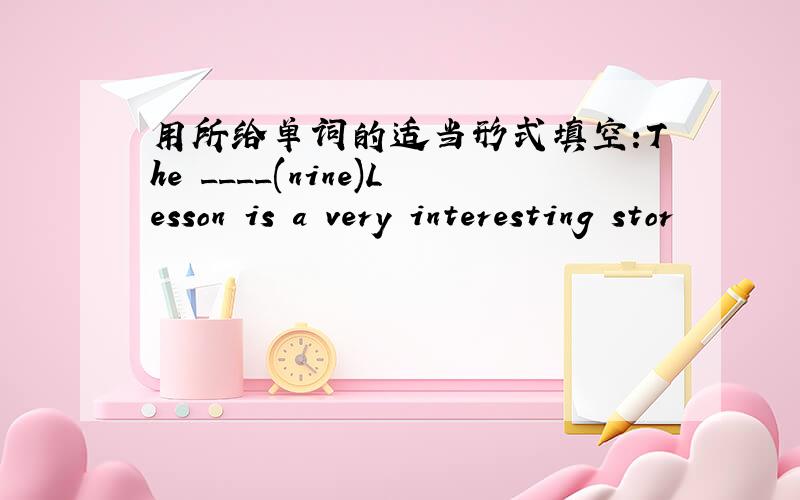 用所给单词的适当形式填空:The ____(nine)Lesson is a very interesting stor