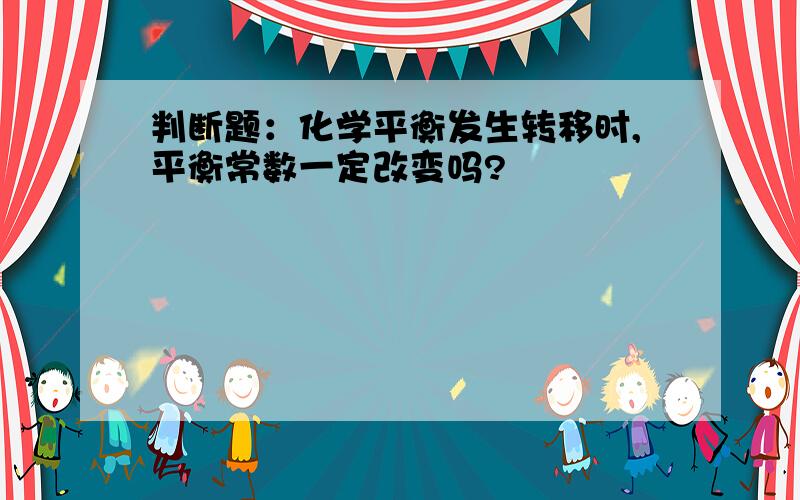 判断题：化学平衡发生转移时,平衡常数一定改变吗?