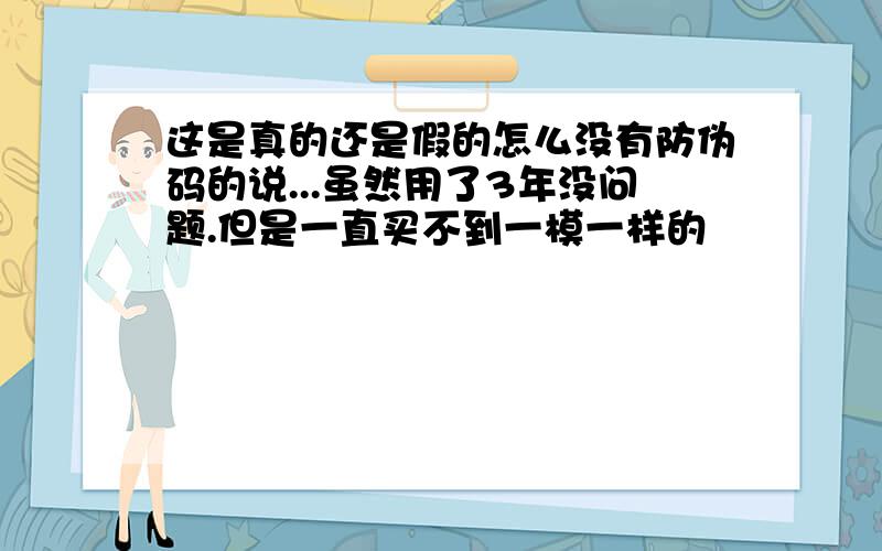 这是真的还是假的怎么没有防伪码的说...虽然用了3年没问题.但是一直买不到一模一样的