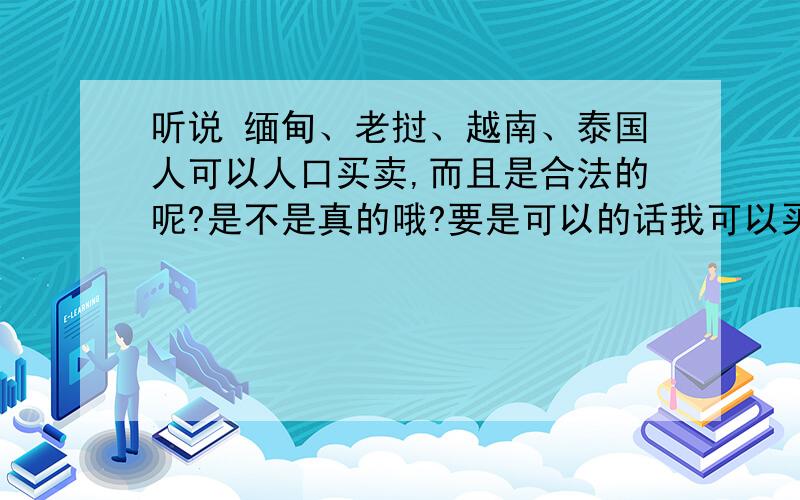 听说 缅甸、老挝、越南、泰国人可以人口买卖,而且是合法的呢?是不是真的哦?要是可以的话我可以买个人过来做佣人吗?（我是中