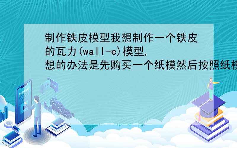 制作铁皮模型我想制作一个铁皮的瓦力(wall-e)模型,想的办法是先购买一个纸模然后按照纸模的形状切割一块同样大小的铁皮