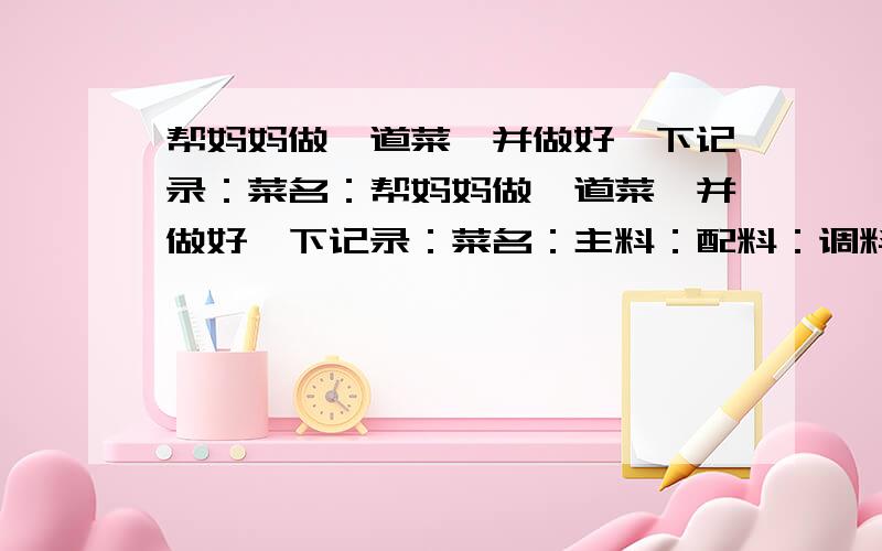 帮妈妈做一道菜,并做好一下记录：菜名：帮妈妈做一道菜,并做好一下记录：菜名：主料：配料：调料：