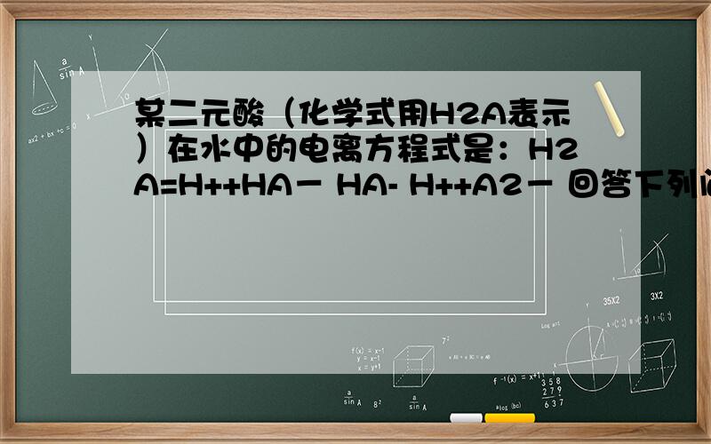 某二元酸（化学式用H2A表示）在水中的电离方程式是：H2A=H++HA－ HA- H++A2－ 回答下列问题