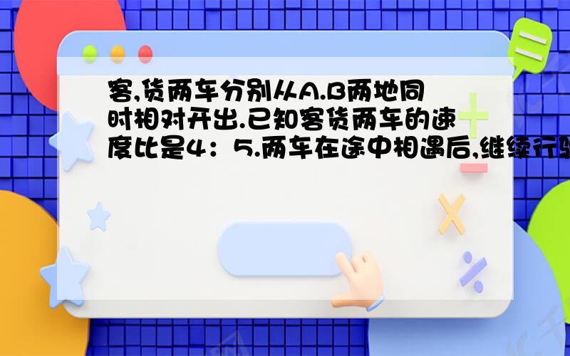 客,货两车分别从A.B两地同时相对开出.已知客货两车的速度比是4：5.两车在途中相遇后,继续行驶.货车的