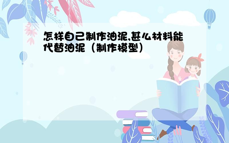 怎样自己制作油泥,甚么材料能代替油泥（制作模型）