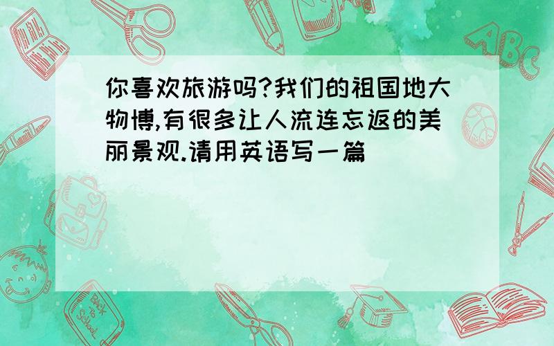 你喜欢旅游吗?我们的祖国地大物博,有很多让人流连忘返的美丽景观.请用英语写一篇