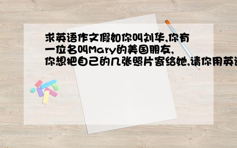 求英语作文假如你叫刘华,你有一位名叫Mary的美国朋友,你想把自己的几张照片寄给她,请你用英语给她写一封60词左右第一张