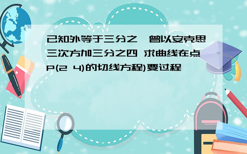 已知外等于三分之一曾以安克思三次方加三分之四 求曲线在点P(2 4)的切线方程)要过程