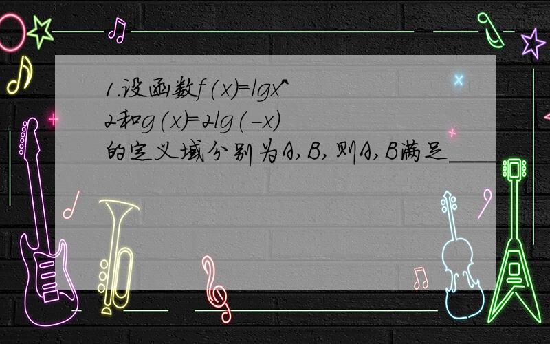 1.设函数f(x)=lgx^2和g(x)=2lg(-x)的定义域分别为A,B,则A,B满足____