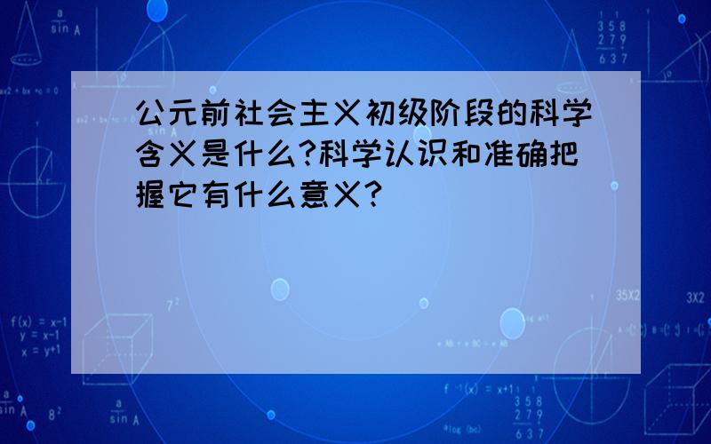 公元前社会主义初级阶段的科学含义是什么?科学认识和准确把握它有什么意义?