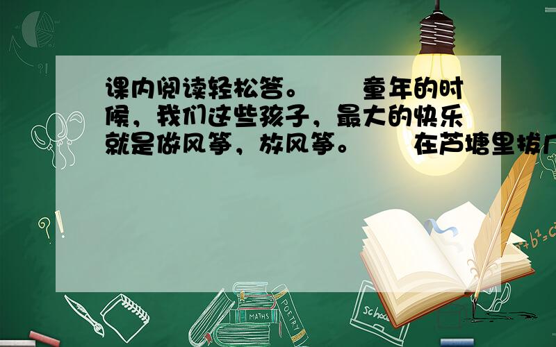 课内阅读轻松答。　　童年的时候，我们这些孩子，最大的快乐就是做风筝，放风筝。　　在芦塘里拔几根细苇，再找来几张纸，我们便