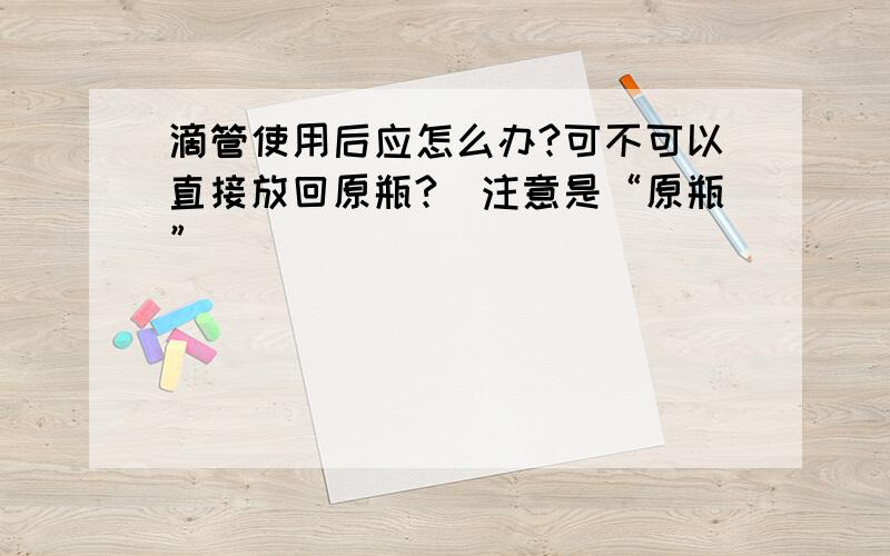 滴管使用后应怎么办?可不可以直接放回原瓶?（注意是“原瓶”）