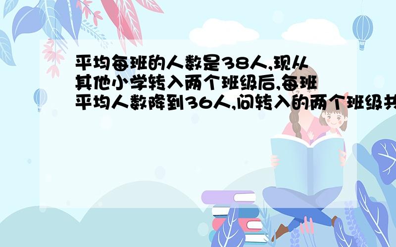 平均每班的人数是38人,现从其他小学转入两个班级后,每班平均人数降到36人,问转入的两个班级共有多少名学生?