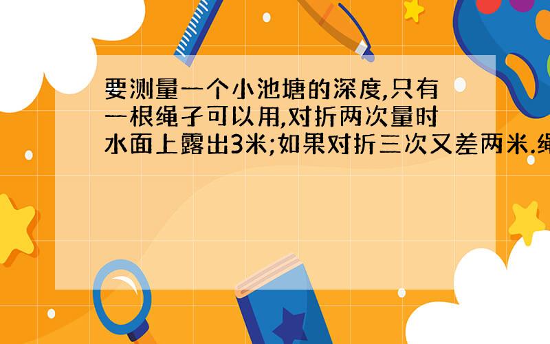 要测量一个小池塘的深度,只有一根绳孑可以用,对折两次量时水面上露出3米;如果对折三次又差两米.绳子多长?水多深?